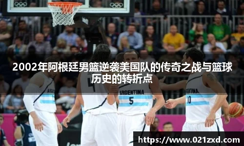 2002年阿根廷男篮逆袭美国队的传奇之战与篮球历史的转折点