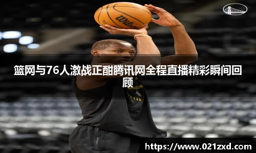 篮网与76人激战正酣腾讯网全程直播精彩瞬间回顾