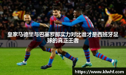 皇家马德里与巴塞罗那实力对比谁才是西班牙足球的真正王者